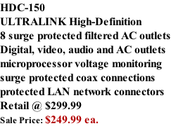 HDC-150 ULTRALINK High-Definition  8 surge protected filtered AC outlets Digital, video, audio and AC outlets microprocessor voltage monitoring surge protected coax connections protected LAN network connectors Retail @ $299.99 Sale Price: $249.99 ea.