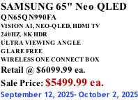 SAMSUNG 65" Neo QLED QN65QN990FA VISION AI, NEO-QLED, HDMI TV 240HZ,  8K HDR ULTRA VIEWING ANGLE GLARE FREE WIRELESS ONE CONNECT BOX Retail @ $6099.99 ea. Sale Price: $5499.99 ea. September 12, 2025- October 2, 2025