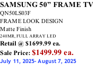 SAMSUNG 50” FRAME TV QN50LS03F FRAME LOOK DESIGN Matte Finish 240MR, FULL ARRAY LED Retail @ $1699.99 ea. Sale Price: $1499.99 ea. July 11, 2025- August 7, 2025