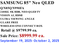 SAMSUNG 85" Neo QLED QN85QN990FA       240HZ,  8K HDR, NEO-QLED TV VISION AI, HDMI ULTRA VIEWING ANGLE GLARE FREE WIRELESS ONE CONNECT BOX  Retail @ $9799.99 ea. Sale Price: $8999.99 ea. September 19, 2025- October 2, 2025