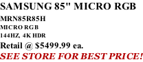 SAMSUNG 85" MICRO RGB MRN85R85H       MICRO RGB 144HZ,  4K HDR Retail @ $5499.99 ea. SEE STORE FOR BEST PRICE!
