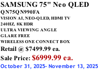 SAMSUNG 75" Neo QLED QN75QN990FA VISION AI, NEO-QLED, HDMI TV 240HZ,  8K HDR ULTRA VIEWING ANGLE GLARE FREE WIRELESS ONE CONNECT BOX Retail @ $7499.99 ea. Sale Price: $6999.99 ea. October 31, 2025- November 13, 2025