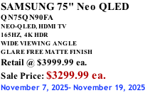SAMSUNG 75" Neo QLED QN75QN90FA NEO-QLED, HDMI TV 165HZ,  4K HDR WIDE VIEWING ANGLE GLARE FREE MATTE FINISH Retail @ $3999.99 ea. Sale Price: $3299.99 ea. November 7, 2025- November 19, 2025