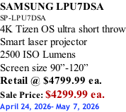 SAMSUNG LPU7DSA SP-LPU7DSA 4K Tizen OS ultra short throw Smart laser projector 2500 ISO Lumens Screen size 90”-120”    Retail @ $4799.99 ea. Sale Price: $4299.99 ea. April 24, 2026- May 7, 2026