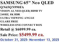SAMSUNG 65" Neo QLED QN65QN990FA VISION AI, NEO-QLED, HDMI TV 240HZ,  8K HDR ULTRA VIEWING ANGLE GLARE FREE WIRELESS ONE CONNECT BOX Retail @ $6099.99 ea. Sale Price: $5499.99 ea. October 31, 2025- November 13, 2025