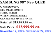 SAMSUNG 98" Neo QLED QN98QN90FA       NEO-QLED, HDMI TV 165HZ,  4K HDR WIDE VIEWING ANGLE GLARE FREE MATTE FINISH Retail @ $19,999.99 ea. Sale Price: $12,999.99 ea. November 7, 2025- November 27, 2025