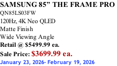 SAMSUNG 85” THE FRAME PRO  QN85LS03FW 120Hz, 4K Neo QLED Matte Finish Wide Viewing Angle Retail @ $5499.99 ea. Sale Price: $3699.99 ea. January 23, 2026- February 19, 2026