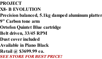 PROJECT X8- B EVOLUTION Precision balanced, 5.1kg damped aluminum platter 9” Carbon tone arm Ortofon Quintet Blue cartridge Belt driven, 33/45 RPM Dust cover included  Available in Piano Black Retail @ $3699.99 ea. SEE STORE FOR BEST PRICE!