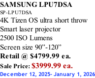 SAMSUNG LPU7DSA SP-LPU7DSA 4K Tizen OS ultra short throw Smart laser projector 2500 ISO Lumens Screen size 90”-120”    Retail @ $4799.99 ea. Sale Price: $3999.99 ea. December 12, 2025- January 1, 2026