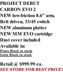 PROJECT DEBUT CARBON EVO 2 NEW low-friction 8.6” arm, Belt driven, 33/45 switch NEW aluminum platter NEW MM EVO cartridge Dust cover included  Available in: Piano Black in stock Satin Black in stock  Retail @ $999.99 ea. SEE STORE FOR BEST PRICE!