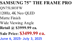 SAMSUNG 75” THE FRAME PRO  QN75LS03FW 120Hz, 4K Neo QLED Matte Finish Wide Viewing Angle Retail @ $3999.99 ea. Sale Price: $3499.99 ea. June 6, 2025- July 3, 2025