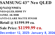 SAMSUNG 43" Neo QLED QN43QN90FA       NEO-QLED, HDMI TV 165HZ,  4K HDR ANTI-GLARE MATTE FINISH Retail @ $1599.99 ea. Sale Price: $1199.99 ea. December 12, 2025- January 8, 2026