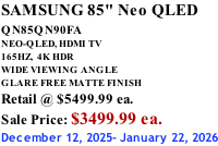 SAMSUNG 85" Neo QLED QN85QN90FA       NEO-QLED, HDMI TV 165HZ,  4K HDR WIDE VIEWING ANGLE GLARE FREE MATTE FINISH Retail @ $5499.99 ea. Sale Price: $3499.99 ea. December 12, 2025- January 22, 2026