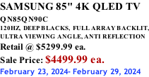 SAMSUNG 85" 4K QLED TV QN85QN90C          120HZ,  DEEP BLACKS,  FULL ARRAY BACKLIT, ULTRA VIEWING ANGLE, ANTI REFLECTION Retail @ $5299.99 ea. Sale Price: $4499.99 ea. February 23, 2024- February 29, 2024