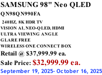 SAMSUNG 98" Neo QLED QN98QN990FA   240HZ,  8K HDR TV VISION AI, NEO-QLED, HDMI ULTRA VIEWING ANGLE GLARE FREE WIRELESS ONE CONNECT BOX Retail @ $37,999.99 ea. Sale Price: $32,999.99 ea. September 19, 2025- October 16, 2025