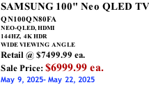 SAMSUNG 100" Neo QLED TV QN100QN80FA       NEO-QLED, HDMI 144HZ,  4K HDR WIDE VIEWING ANGLE Retail @ $7499.99 ea. Sale Price: $6999.99 ea. May 9, 2025- May 22, 2025