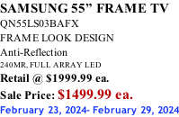 SAMSUNG 55” FRAME TV QN55LS03BAFX FRAME LOOK DESIGN Anti-Reflection 240MR, FULL ARRAY LED Retail @ $1999.99 ea. Sale Price: $1499.99 ea. February 23, 2024- February 29, 2024