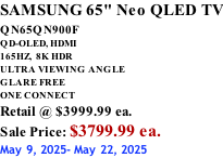 SAMSUNG 65" Neo QLED TV QN65QN900F         QD-OLED, HDMI 165HZ,  8K HDR ULTRA VIEWING ANGLE GLARE FREE ONE CONNECT Retail @ $3999.99 ea. Sale Price: $3799.99 ea. May 9, 2025- May 22, 2025