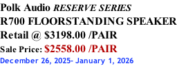 Polk Audio RESERVE SERIES R700 FLOORSTANDING SPEAKER Retail @ $3198.00 /PAIR Sale Price: $2558.00 /PAIR December 26, 2025- January 1, 2026