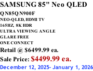 SAMSUNG 85" Neo QLED QN85QN900F         NEO-QLED, HDMI TV 165HZ,  8K HDR ULTRA VIEWING ANGLE GLARE FREE ONE CONNECT Retail @ $6499.99 ea. Sale Price: $4499.99 ea. December 12, 2025- January 1, 2026