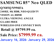 SAMSUNG 85" Neo QLED QN85QN990FA       240HZ,  8K HDR, NEO-QLED TV VISION AI, HDMI ULTRA VIEWING ANGLE GLARE FREE WIRELESS ONE CONNECT BOX  Retail @ $9799.99 ea. Sale Price: $7999.99 ea. January 16, 2026- January 29, 2026