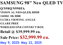 SAMSUNG 98" Neo QLED TV QN98QN990FA       VISION AI, NEO-QLED, HDMI 240HZ,  8K HDR ULTRA VIEWING ANGLE GLARE FREE WIRELESS ONE CONNECT BOX Retail @ $39,999.99 ea. Sale Price: $32,999.99 ea. May 9, 2025- May 22, 2025