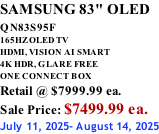 SAMSUNG 83" OLED QN83S95F         165HZ OLED TV HDMI, VISION AI SMART 4K HDR, GLARE FREE ONE CONNECT BOX Retail @ $7999.99 ea. Sale Price: $7499.99 ea. July 11, 2025- August 14, 2025