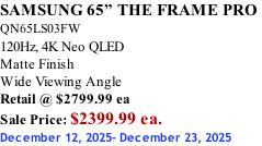 SAMSUNG 65” THE FRAME PRO  QN65LS03FW 120Hz, 4K Neo QLED Matte Finish Wide Viewing Angle Retail @ $2799.99 ea Sale Price: $2399.99 ea. December 12, 2025- December 23, 2025