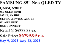 SAMSUNG 85" Neo QLED TV QN85QN900F         QD-OLED, HDMI 165HZ,  4K HDR ULTRA VIEWING ANGLE GLARE FREE ONE CONNECT Retail @ $6999.99 ea. Sale Price: $6799.99 ea. May 9, 2025- May 22, 2025
