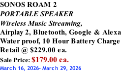 SONOS ROAM 2 PORTABLE SPEAKER Wireless Music Streaming, Airplay 2, Bluetooth, Google & Alexa Water proof, 10 Hour Battery Charge Retail @ $229.00 ea. Sale Price: $179.00 ea. March 16, 2026- March 29, 2026