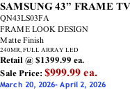 SAMSUNG 43” FRAME TV QN43LS03FA FRAME LOOK DESIGN Matte Finish 240MR, FULL ARRAY LED Retail @ $1399.99 ea. Sale Price: $999.99 ea. March 20, 2026- April 2, 2026