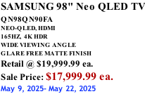 SAMSUNG 98" Neo QLED TV QN98QN90FA       NEO-QLED, HDMI 165HZ,  4K HDR WIDE VIEWING ANGLE GLARE FREE MATTE FINISH Retail @ $19,999.99 ea. Sale Price: $17,999.99 ea. May 9, 2025- May 22, 2025