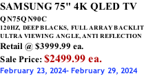SAMSUNG 75" 4K QLED TV QN75QN90C          120HZ,  DEEP BLACKS,  FULL ARRAY BACKLIT ULTRA VIEWING ANGLE, ANTI REFLECTION Retail @ $3999.99 ea. Sale Price: $2499.99 ea. February 23, 2024- February 29, 2024