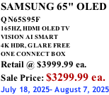 SAMSUNG 65" OLED QN65S95F         165HZ, HDMI OLED TV VISION AI SMART 4K HDR, GLARE FREE ONE CONNECT BOX Retail @ $3999.99 ea. Sale Price: $3299.99 ea. July 18, 2025- August 7, 2025