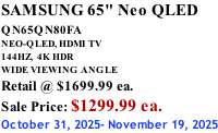 SAMSUNG 65" Neo QLED QN65QN80FA       NEO-QLED, HDMI TV 144HZ,  4K HDR WIDE VIEWING ANGLE Retail @ $1699.99 ea. Sale Price: $1299.99 ea. October 31, 2025- November 19, 2025