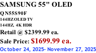 SAMSUNG 55" OLED QN55S90F         144HZ OLED TV 144HZ,  4K HDR Retail @ $2399.99 ea. Sale Price: $1699.99 ea. October 24, 2025- November 27, 2025