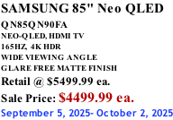 SAMSUNG 85" Neo QLED QN85QN90FA       NEO-QLED, HDMI TV 165HZ,  4K HDR WIDE VIEWING ANGLE GLARE FREE MATTE FINISH Retail @ $5499.99 ea. Sale Price: $4499.99 ea. September 5, 2025- October 2, 2025
