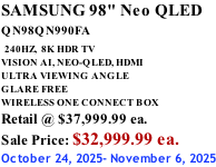 SAMSUNG 98" Neo QLED QN98QN990FA   240HZ,  8K HDR TV VISION AI, NEO-QLED, HDMI ULTRA VIEWING ANGLE GLARE FREE WIRELESS ONE CONNECT BOX Retail @ $37,999.99 ea. Sale Price: $32,999.99 ea. October 24, 2025- November 6, 2025