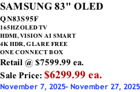 SAMSUNG 83" OLED QN83S95F         165HZ OLED TV HDMI, VISION AI SMART 4K HDR, GLARE FREE ONE CONNECT BOX Retail @ $7599.99 ea. Sale Price: $6299.99 ea. November 7, 2025- November 27, 2025