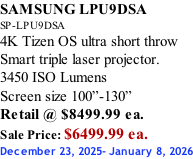 SAMSUNG LPU9DSA SP-LPU9DSA 4K Tizen OS ultra short throw Smart triple laser projector. 3450 ISO Lumens Screen size 100”-130”   Retail @ $8499.99 ea. Sale Price: $6499.99 ea. December 23, 2025- January 8, 2026
