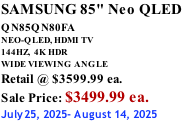 SAMSUNG 85" Neo QLED QN85QN80FA       NEO-QLED, HDMI TV 144HZ,  4K HDR WIDE VIEWING ANGLE Retail @ $3599.99 ea. Sale Price: $3499.99 ea. July25, 2025- August 14, 2025