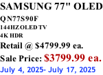 SAMSUNG 77" OLED QN77S90F         144HZ OLED TV 4K HDR Retail @ $4799.99 ea. Sale Price: $3799.99 ea. July 4, 2025- July 17, 2025
