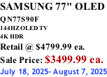 SAMSUNG 77" OLED QN77S90F         144HZ OLED TV 4K HDR Retail @ $4799.99 ea. Sale Price: $3499.99 ea. July 18, 2025- August 7, 2025