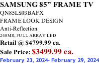 SAMSUNG 85” FRAME TV QN85LS03BAFX FRAME LOOK DESIGN Anti-Reflection 240MR, FULL ARRAY LED Retail @ $4799.99 ea. Sale Price: $3499.99 ea. February 23, 2024- February 29, 2024