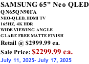SAMSUNG 65" Neo QLED QN65QN90FA NEO-QLED, HDMI TV 165HZ,  4K HDR WIDE VIEWING ANGLE GLARE FREE MATTE FINISH Retail @ $2999.99 ea. Sale Price: $2299.99 ea. July 11, 2025- July 17, 2025