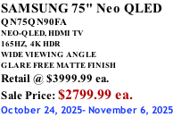 SAMSUNG 75" Neo QLED QN75QN90FA NEO-QLED, HDMI TV 165HZ,  4K HDR WIDE VIEWING ANGLE GLARE FREE MATTE FINISH Retail @ $3999.99 ea. Sale Price: $2799.99 ea. October 24, 2025- November 6, 2025