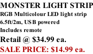 MONSTER LIGHT STRIP RGB Multicolour LED light strip 6.5ft/2m, USB powered  Includes remote Retail @ $34.99 ea. SALE PRICE: $14.99 ea.