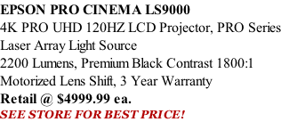 EPSON PRO CINEMA LS9000  4K PRO UHD 120HZ LCD Projector, PRO Series Laser Array Light Source 2200 Lumens, Premium Black Contrast 1800:1 Motorized Lens Shift, 3 Year Warranty Retail @ $4999.99 ea. SEE STORE FOR BEST PRICE!