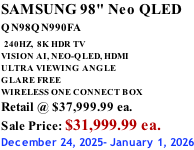 SAMSUNG 98" Neo QLED QN98QN990FA   240HZ,  8K HDR TV VISION AI, NEO-QLED, HDMI ULTRA VIEWING ANGLE GLARE FREE WIRELESS ONE CONNECT BOX Retail @ $37,999.99 ea. Sale Price: $31,999.99 ea. December 24, 2025- January 1, 2026