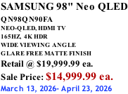 SAMSUNG 98" Neo QLED QN98QN90FA       NEO-QLED, HDMI TV 165HZ,  4K HDR WIDE VIEWING ANGLE GLARE FREE MATTE FINISH Retail @ $19,999.99 ea. Sale Price: $14,999.99 ea. March 13, 2026- April 23, 2026